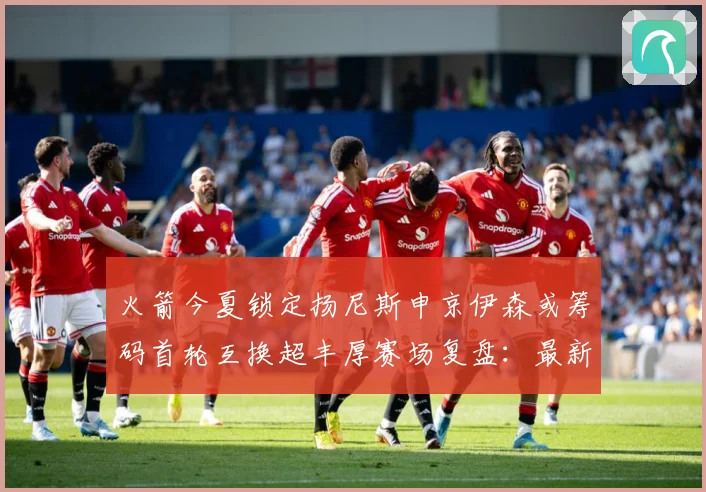 火箭今夏锁定扬尼斯申京伊森或筹码首轮互换超丰厚赛场复盘：最新赛事动态与深度分析