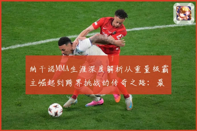 纳干诺MMA生涯深度解析从重量级霸主崛起到跨界挑战的传奇之路：最新赛事动态与深度分析