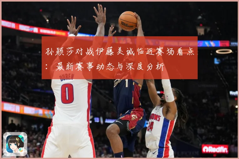 孙颖莎对战伊藤美诚临近赛场看点：最新赛事动态与深度分析