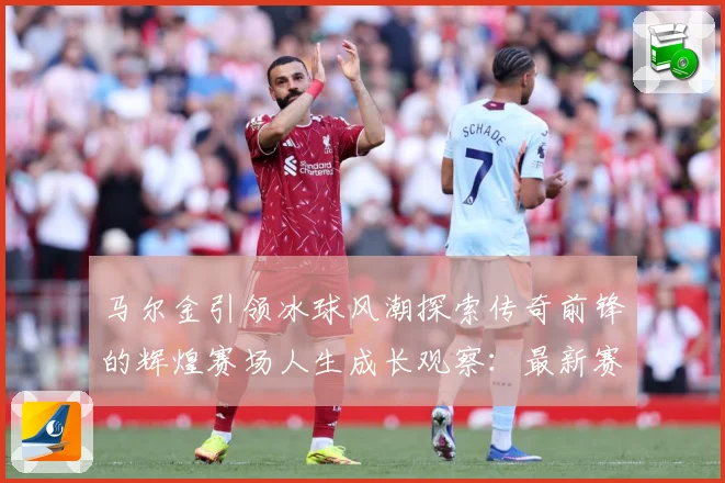 马尔金引领冰球风潮探索传奇前锋的辉煌赛场人生成长观察：最新赛事动态与深度分析