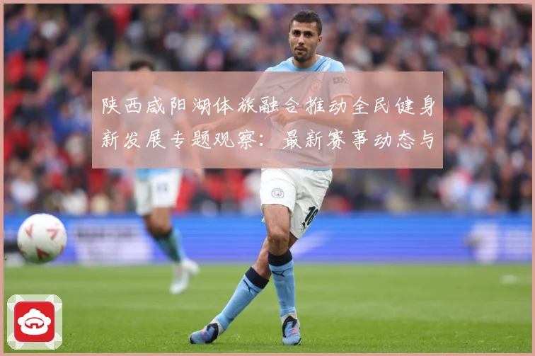 陕西咸阳湖体旅融合推动全民健身新发展专题观察：最新赛事动态与深度分析