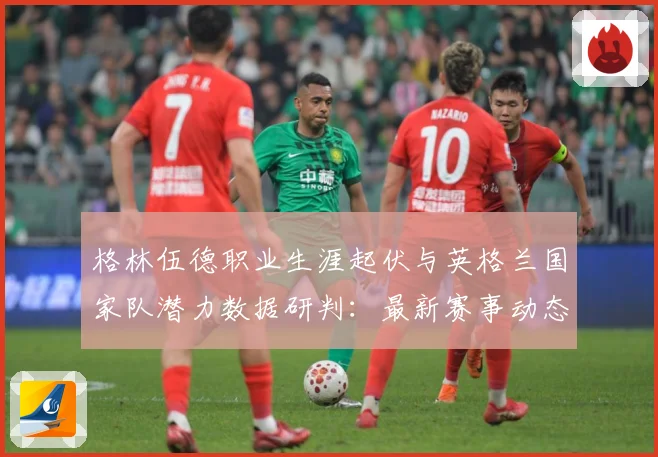 格林伍德职业生涯起伏与英格兰国家队潜力数据研判：最新赛事动态与深度分析