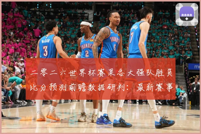 二零二六世界杯赛果各大强队胜负比分预测前瞻数据研判：最新赛事动态与深度分析