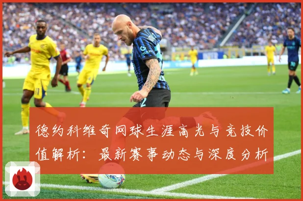 德约科维奇网球生涯高光与竞技价值解析：最新赛事动态与深度分析