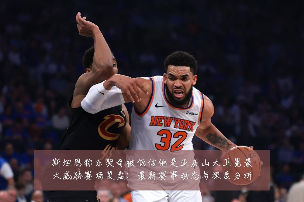斯坦恩称东契奇被低估他是亚历山大卫冕最大威胁赛场复盘：最新赛事动态与深度分析