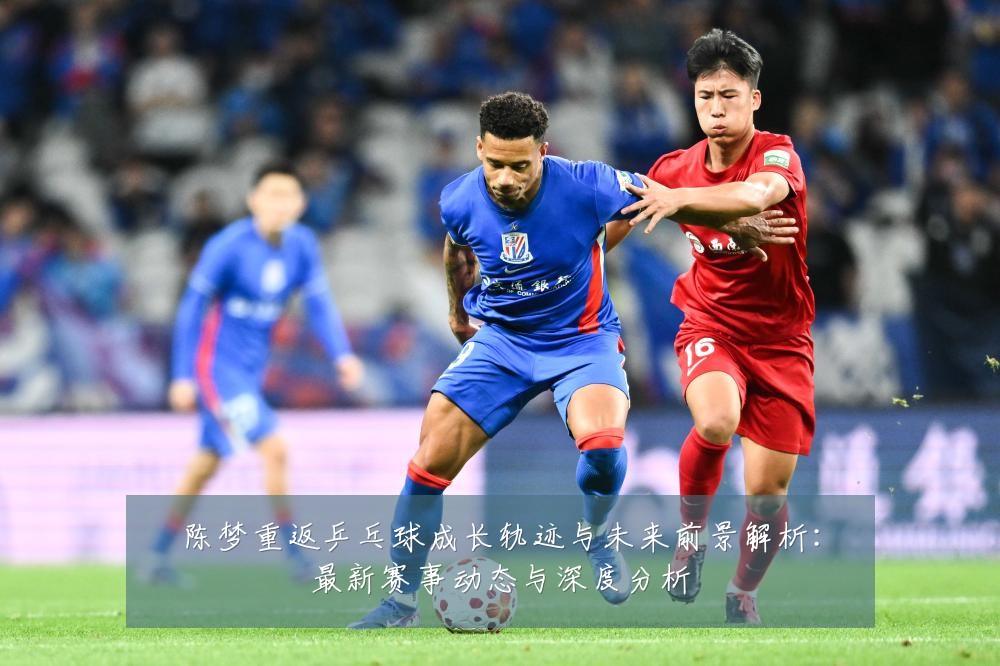 陈梦重返乒乓球成长轨迹与未来前景解析：最新赛事动态与深度分析