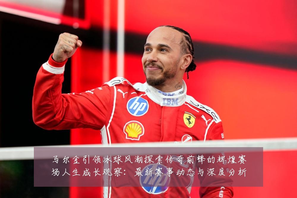 马尔金引领冰球风潮探索传奇前锋的辉煌赛场人生成长观察：最新赛事动态与深度分析