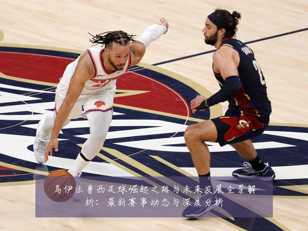 乌伊法鲁西足球崛起之路与未来发展全景解析:最新赛事动态与深度分析